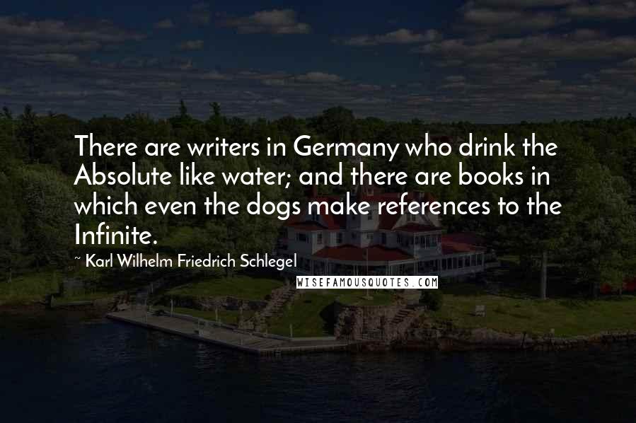Karl Wilhelm Friedrich Schlegel Quotes: There are writers in Germany who drink the Absolute like water; and there are books in which even the dogs make references to the Infinite.