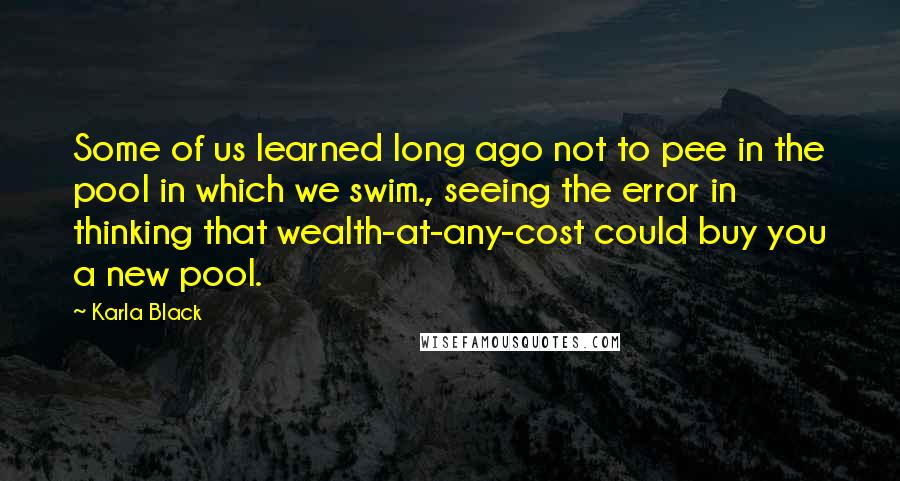 Karla Black Quotes: Some of us learned long ago not to pee in the pool in which we swim., seeing the error in thinking that wealth-at-any-cost could buy you a new pool.