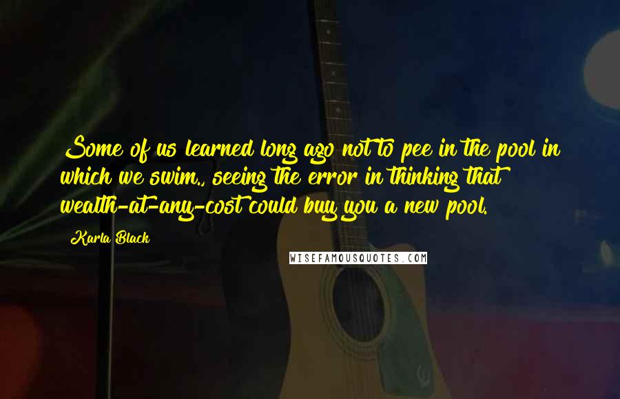 Karla Black Quotes: Some of us learned long ago not to pee in the pool in which we swim., seeing the error in thinking that wealth-at-any-cost could buy you a new pool.