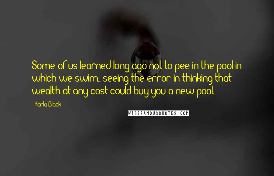 Karla Black Quotes: Some of us learned long ago not to pee in the pool in which we swim., seeing the error in thinking that wealth-at-any-cost could buy you a new pool.