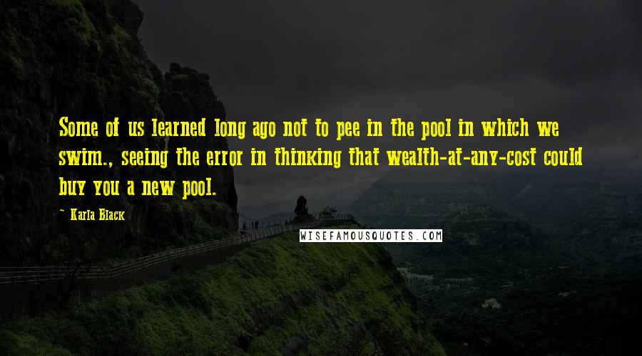 Karla Black Quotes: Some of us learned long ago not to pee in the pool in which we swim., seeing the error in thinking that wealth-at-any-cost could buy you a new pool.