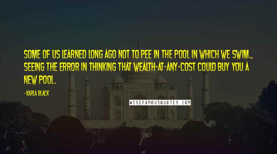 Karla Black Quotes: Some of us learned long ago not to pee in the pool in which we swim., seeing the error in thinking that wealth-at-any-cost could buy you a new pool.