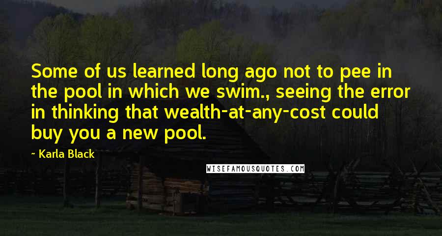 Karla Black Quotes: Some of us learned long ago not to pee in the pool in which we swim., seeing the error in thinking that wealth-at-any-cost could buy you a new pool.
