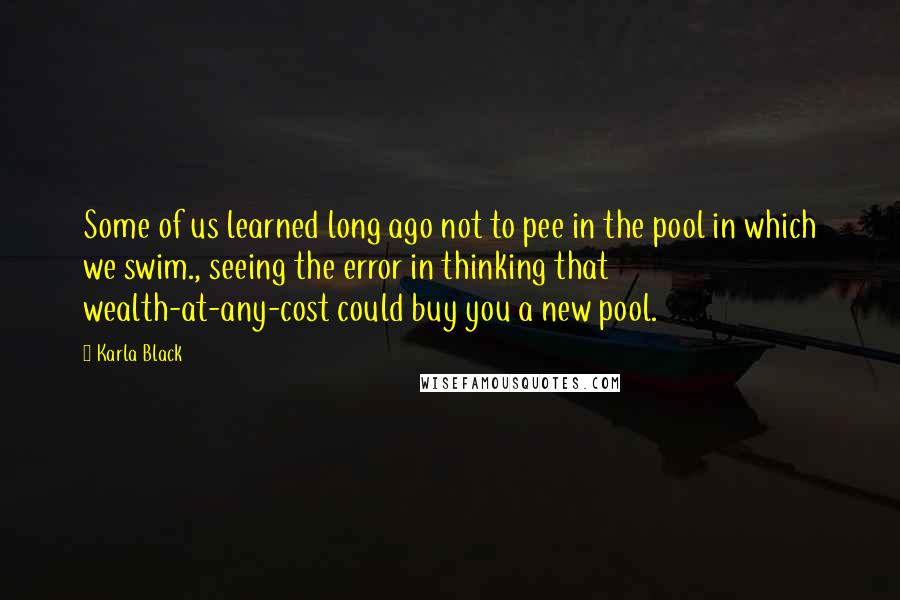 Karla Black Quotes: Some of us learned long ago not to pee in the pool in which we swim., seeing the error in thinking that wealth-at-any-cost could buy you a new pool.