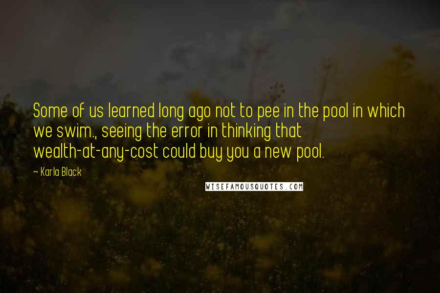 Karla Black Quotes: Some of us learned long ago not to pee in the pool in which we swim., seeing the error in thinking that wealth-at-any-cost could buy you a new pool.