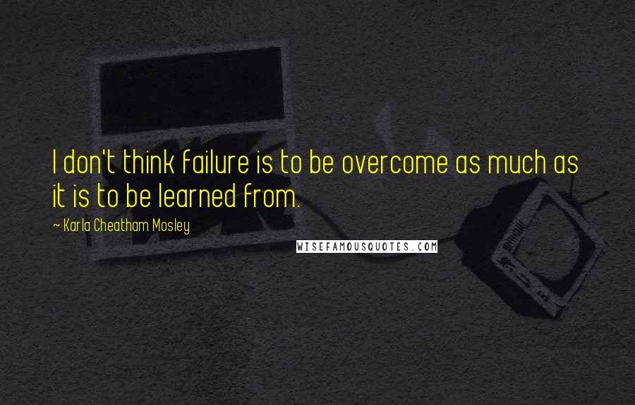 Karla Cheatham Mosley Quotes: I don't think failure is to be overcome as much as it is to be learned from.