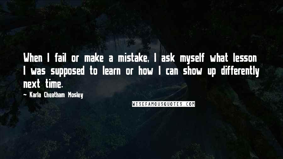 Karla Cheatham Mosley Quotes: When I fail or make a mistake, I ask myself what lesson I was supposed to learn or how I can show up differently next time.