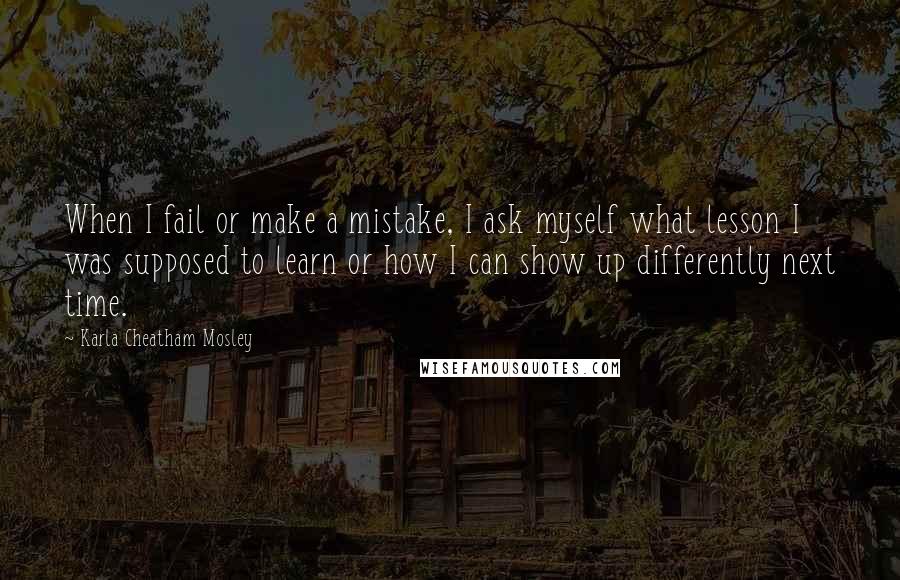 Karla Cheatham Mosley Quotes: When I fail or make a mistake, I ask myself what lesson I was supposed to learn or how I can show up differently next time.