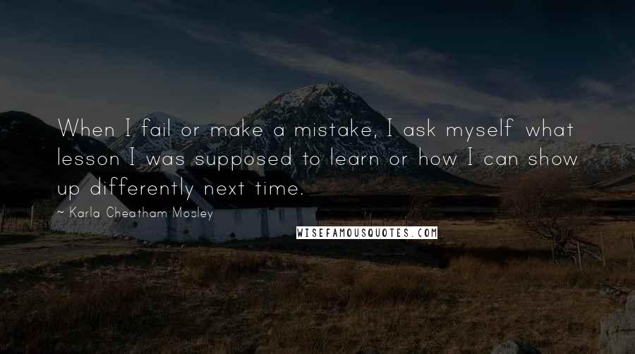 Karla Cheatham Mosley Quotes: When I fail or make a mistake, I ask myself what lesson I was supposed to learn or how I can show up differently next time.