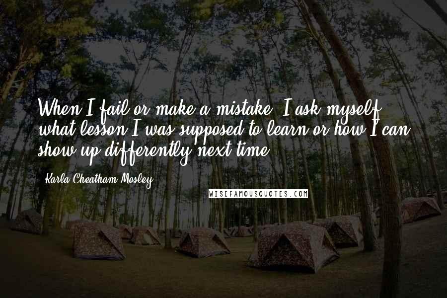 Karla Cheatham Mosley Quotes: When I fail or make a mistake, I ask myself what lesson I was supposed to learn or how I can show up differently next time.