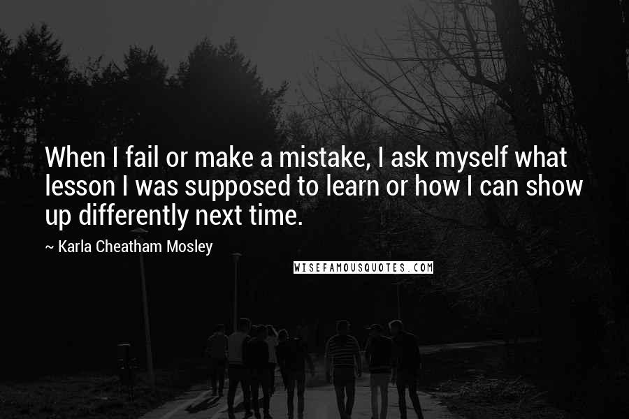 Karla Cheatham Mosley Quotes: When I fail or make a mistake, I ask myself what lesson I was supposed to learn or how I can show up differently next time.