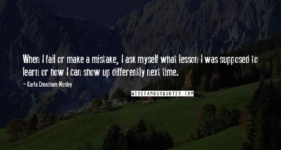 Karla Cheatham Mosley Quotes: When I fail or make a mistake, I ask myself what lesson I was supposed to learn or how I can show up differently next time.