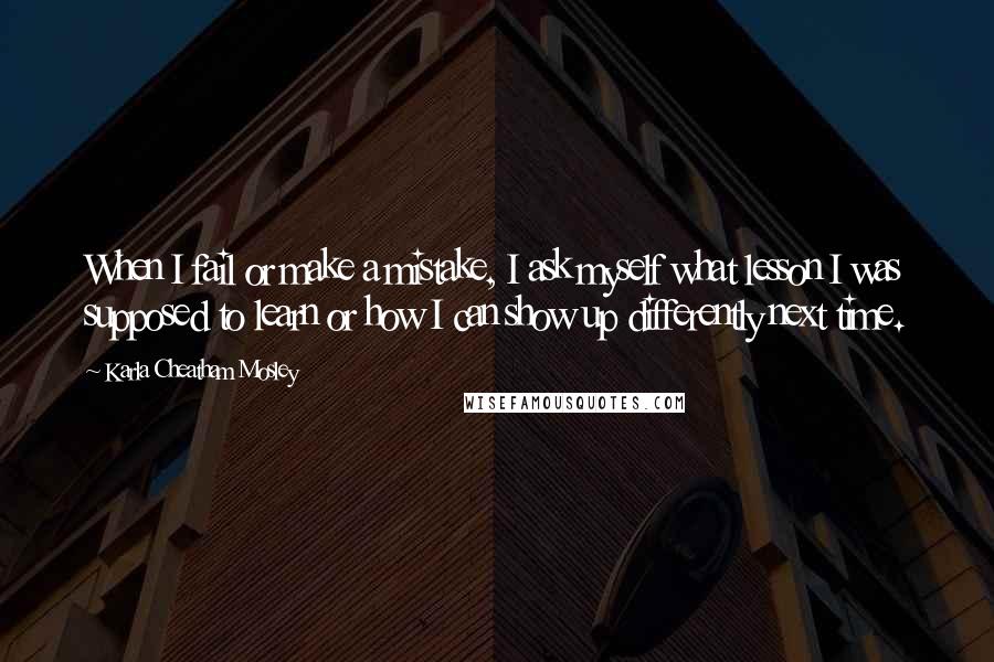 Karla Cheatham Mosley Quotes: When I fail or make a mistake, I ask myself what lesson I was supposed to learn or how I can show up differently next time.