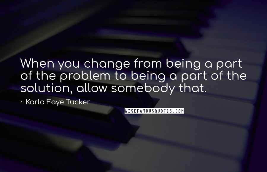 Karla Faye Tucker Quotes: When you change from being a part of the problem to being a part of the solution, allow somebody that.