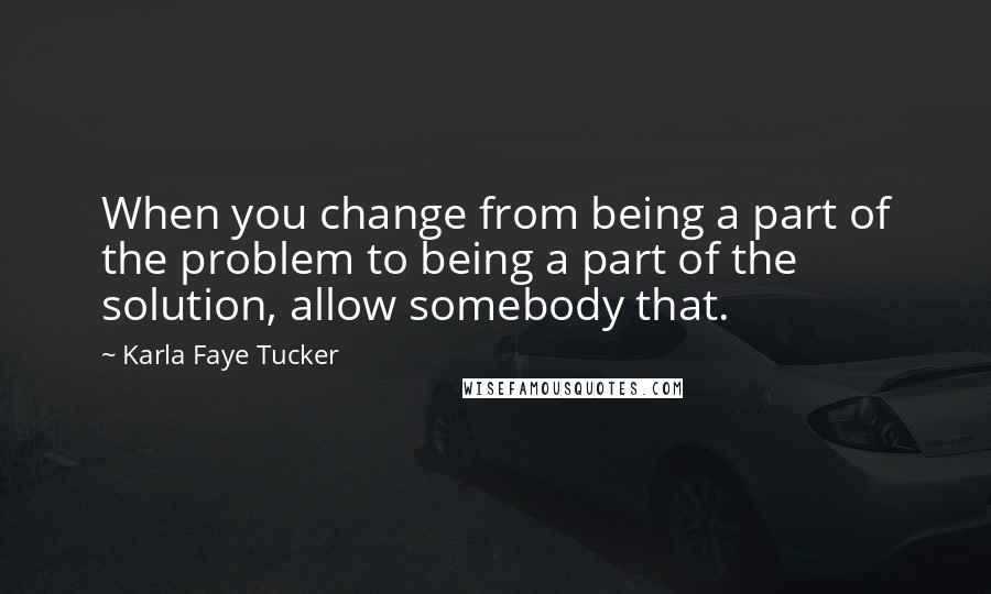 Karla Faye Tucker Quotes: When you change from being a part of the problem to being a part of the solution, allow somebody that.