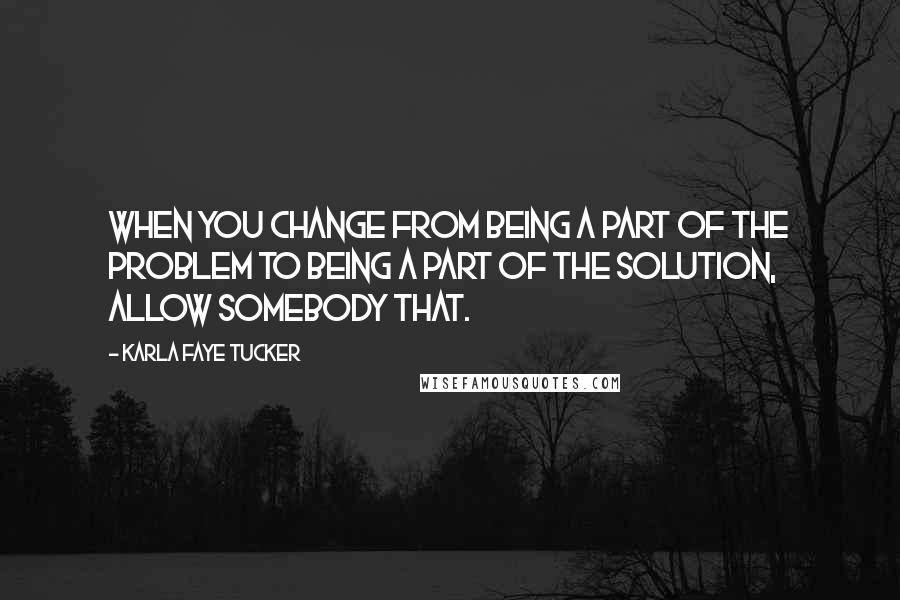 Karla Faye Tucker Quotes: When you change from being a part of the problem to being a part of the solution, allow somebody that.