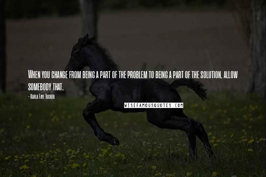 Karla Faye Tucker Quotes: When you change from being a part of the problem to being a part of the solution, allow somebody that.