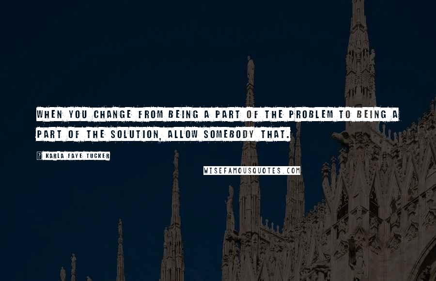 Karla Faye Tucker Quotes: When you change from being a part of the problem to being a part of the solution, allow somebody that.