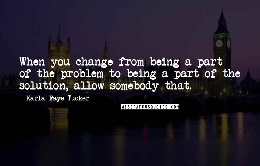 Karla Faye Tucker Quotes: When you change from being a part of the problem to being a part of the solution, allow somebody that.