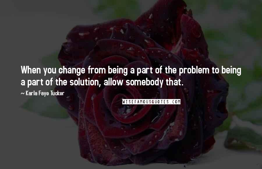 Karla Faye Tucker Quotes: When you change from being a part of the problem to being a part of the solution, allow somebody that.