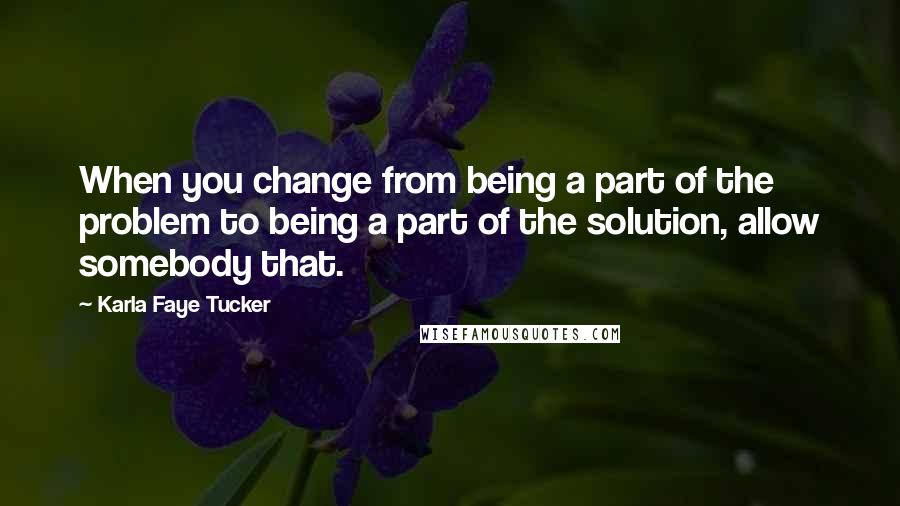 Karla Faye Tucker Quotes: When you change from being a part of the problem to being a part of the solution, allow somebody that.