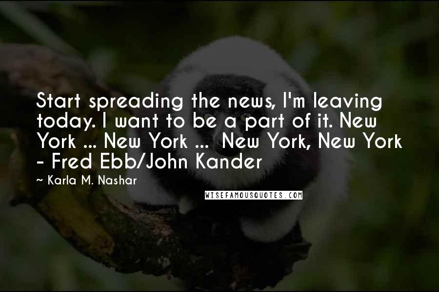 Karla M. Nashar Quotes: Start spreading the news, I'm leaving today. I want to be a part of it. New York ... New York ... New York, New York - Fred Ebb/John Kander