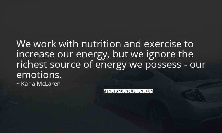 Karla McLaren Quotes: We work with nutrition and exercise to increase our energy, but we ignore the richest source of energy we possess - our emotions.