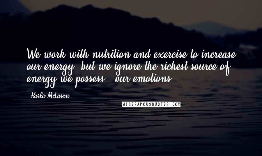 Karla McLaren Quotes: We work with nutrition and exercise to increase our energy, but we ignore the richest source of energy we possess - our emotions.