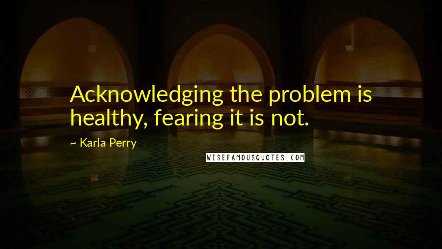 Karla Perry Quotes: Acknowledging the problem is healthy, fearing it is not.