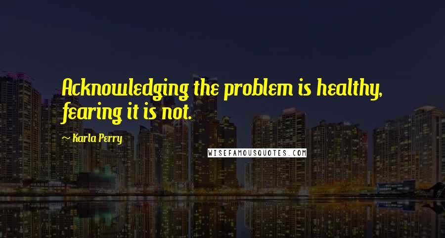 Karla Perry Quotes: Acknowledging the problem is healthy, fearing it is not.