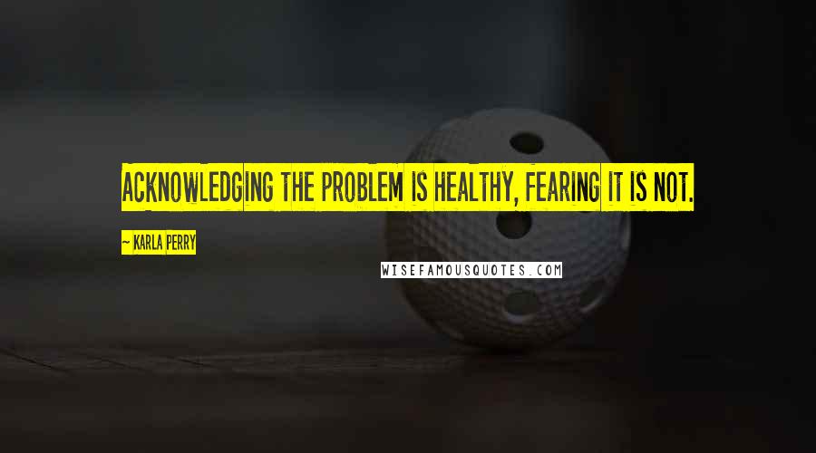 Karla Perry Quotes: Acknowledging the problem is healthy, fearing it is not.