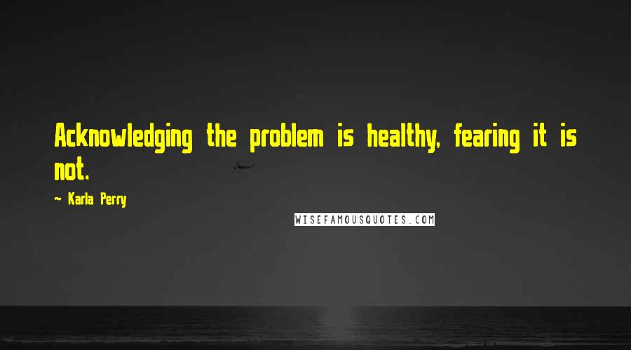 Karla Perry Quotes: Acknowledging the problem is healthy, fearing it is not.