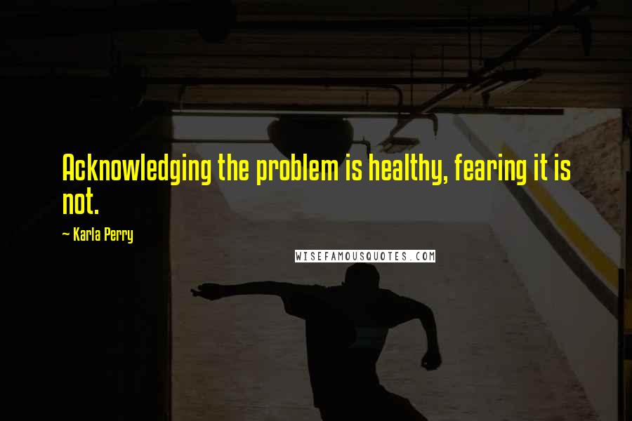 Karla Perry Quotes: Acknowledging the problem is healthy, fearing it is not.