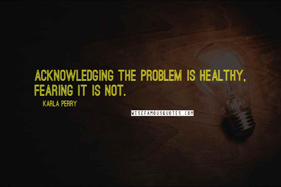 Karla Perry Quotes: Acknowledging the problem is healthy, fearing it is not.