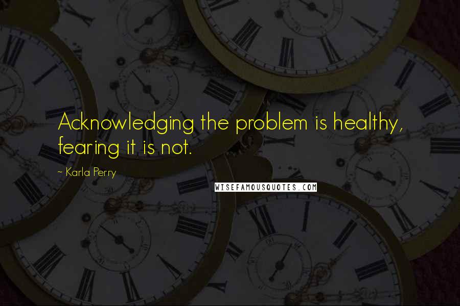 Karla Perry Quotes: Acknowledging the problem is healthy, fearing it is not.