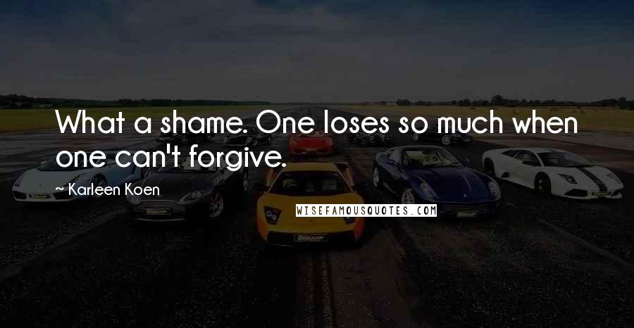 Karleen Koen Quotes: What a shame. One loses so much when one can't forgive.