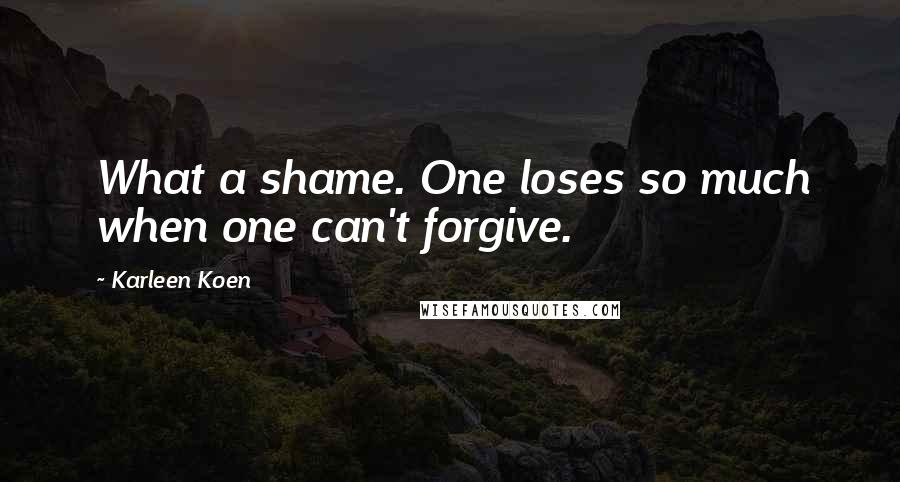 Karleen Koen Quotes: What a shame. One loses so much when one can't forgive.