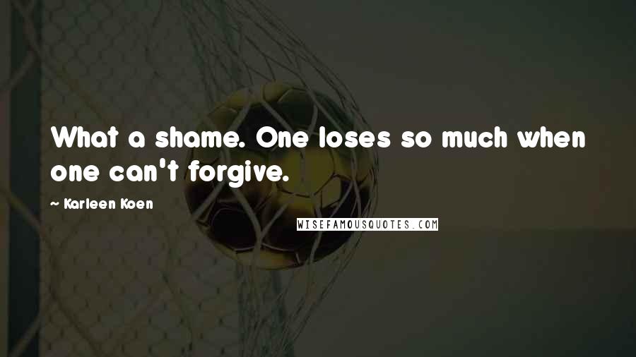Karleen Koen Quotes: What a shame. One loses so much when one can't forgive.