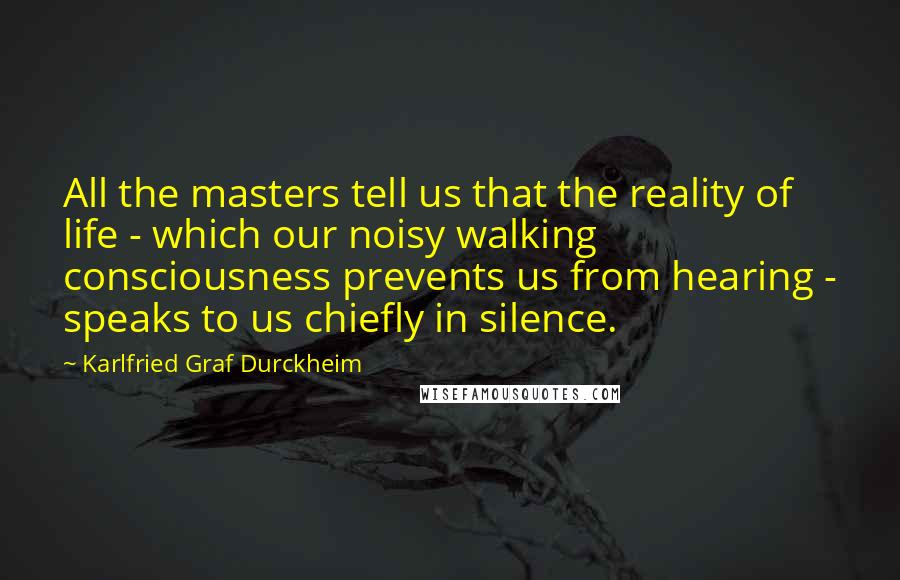 Karlfried Graf Durckheim Quotes: All the masters tell us that the reality of life - which our noisy walking consciousness prevents us from hearing - speaks to us chiefly in silence.