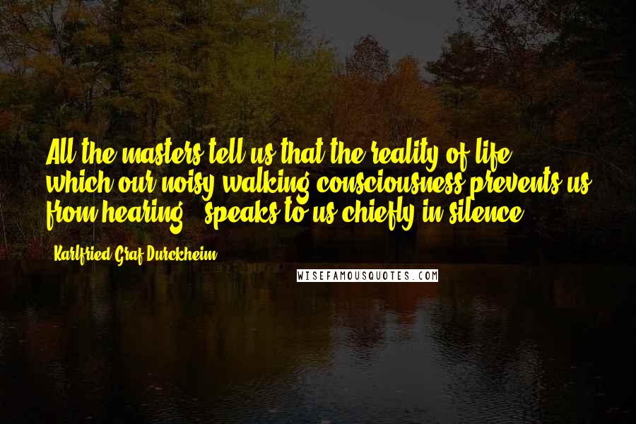 Karlfried Graf Durckheim Quotes: All the masters tell us that the reality of life - which our noisy walking consciousness prevents us from hearing - speaks to us chiefly in silence.