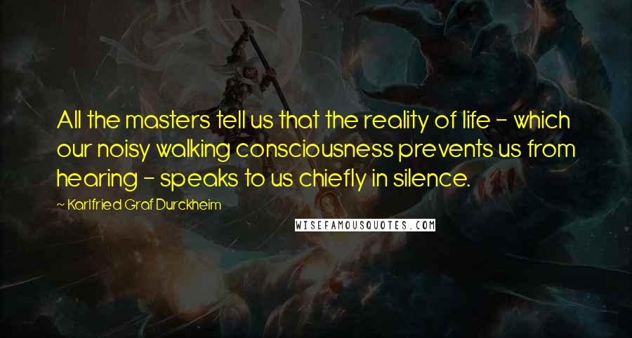 Karlfried Graf Durckheim Quotes: All the masters tell us that the reality of life - which our noisy walking consciousness prevents us from hearing - speaks to us chiefly in silence.