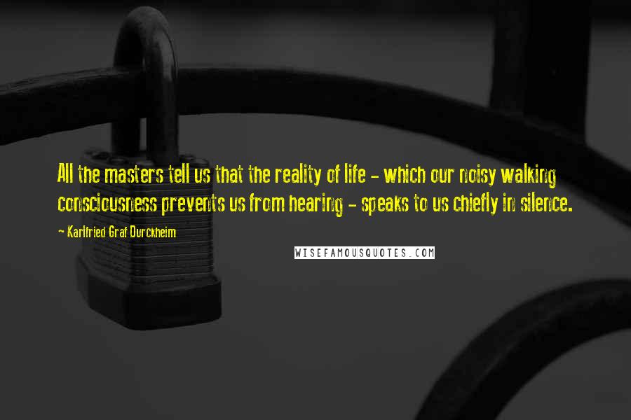 Karlfried Graf Durckheim Quotes: All the masters tell us that the reality of life - which our noisy walking consciousness prevents us from hearing - speaks to us chiefly in silence.