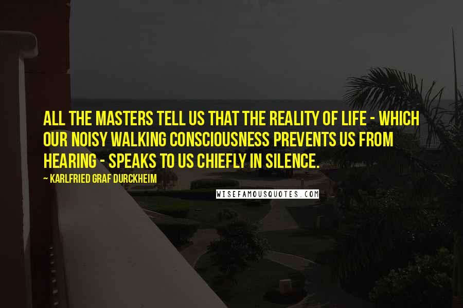 Karlfried Graf Durckheim Quotes: All the masters tell us that the reality of life - which our noisy walking consciousness prevents us from hearing - speaks to us chiefly in silence.