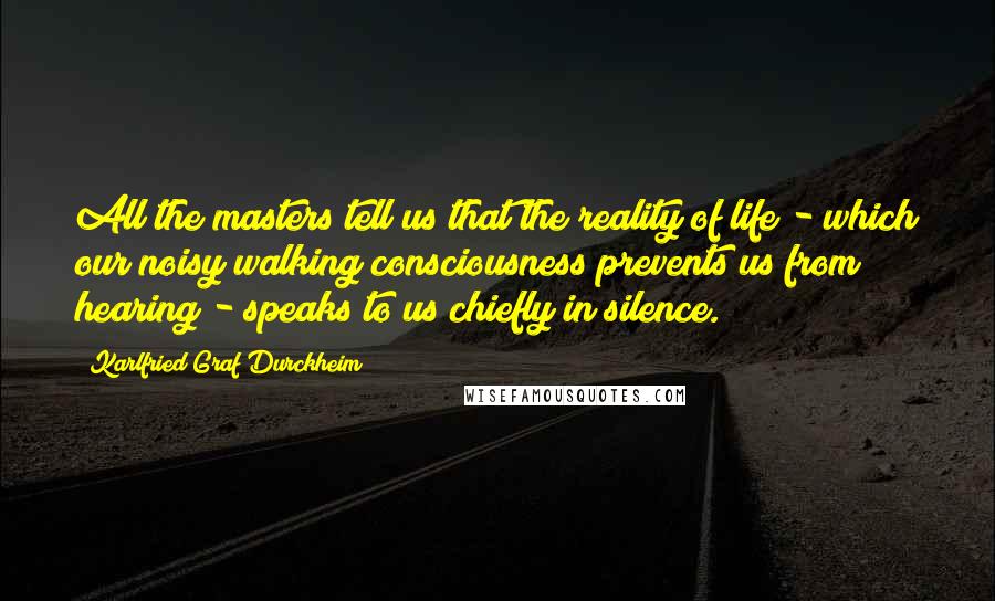 Karlfried Graf Durckheim Quotes: All the masters tell us that the reality of life - which our noisy walking consciousness prevents us from hearing - speaks to us chiefly in silence.