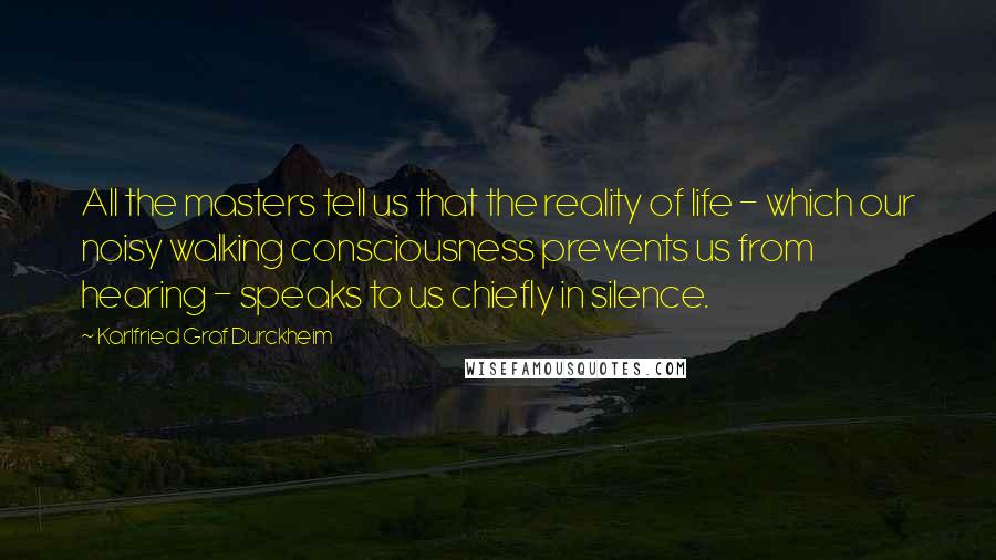 Karlfried Graf Durckheim Quotes: All the masters tell us that the reality of life - which our noisy walking consciousness prevents us from hearing - speaks to us chiefly in silence.