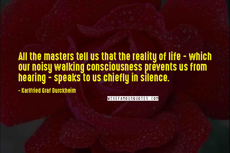 Karlfried Graf Durckheim Quotes: All the masters tell us that the reality of life - which our noisy walking consciousness prevents us from hearing - speaks to us chiefly in silence.