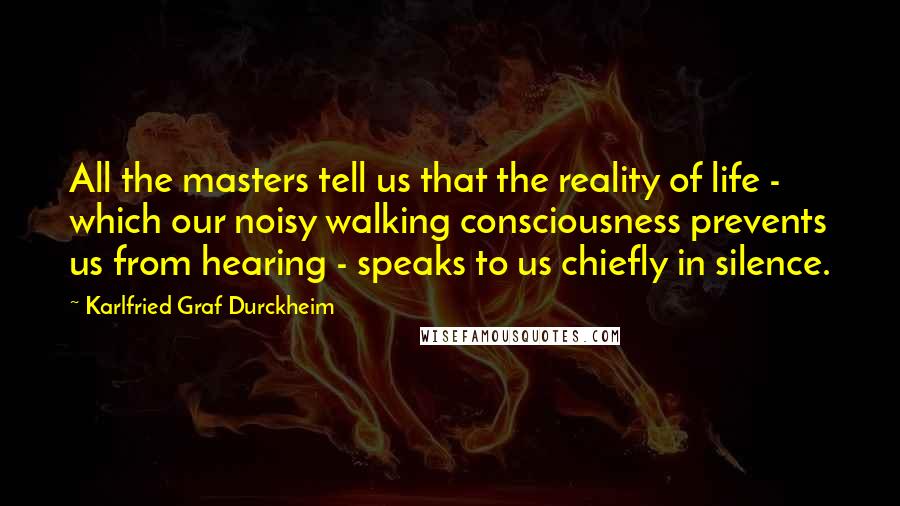 Karlfried Graf Durckheim Quotes: All the masters tell us that the reality of life - which our noisy walking consciousness prevents us from hearing - speaks to us chiefly in silence.