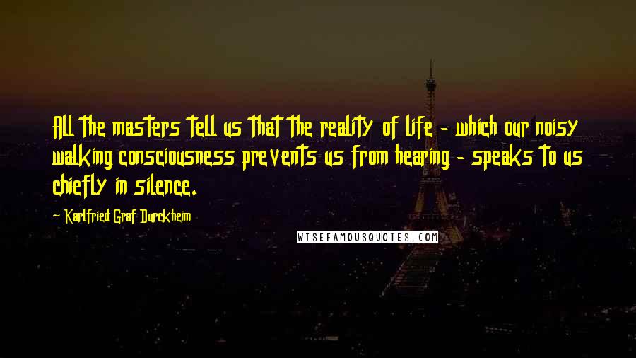 Karlfried Graf Durckheim Quotes: All the masters tell us that the reality of life - which our noisy walking consciousness prevents us from hearing - speaks to us chiefly in silence.