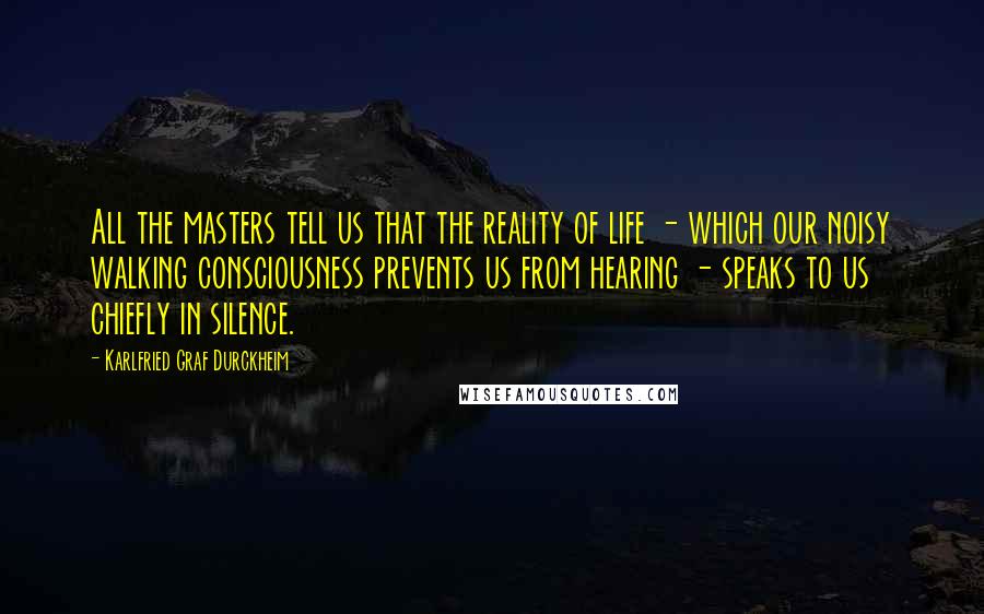 Karlfried Graf Durckheim Quotes: All the masters tell us that the reality of life - which our noisy walking consciousness prevents us from hearing - speaks to us chiefly in silence.