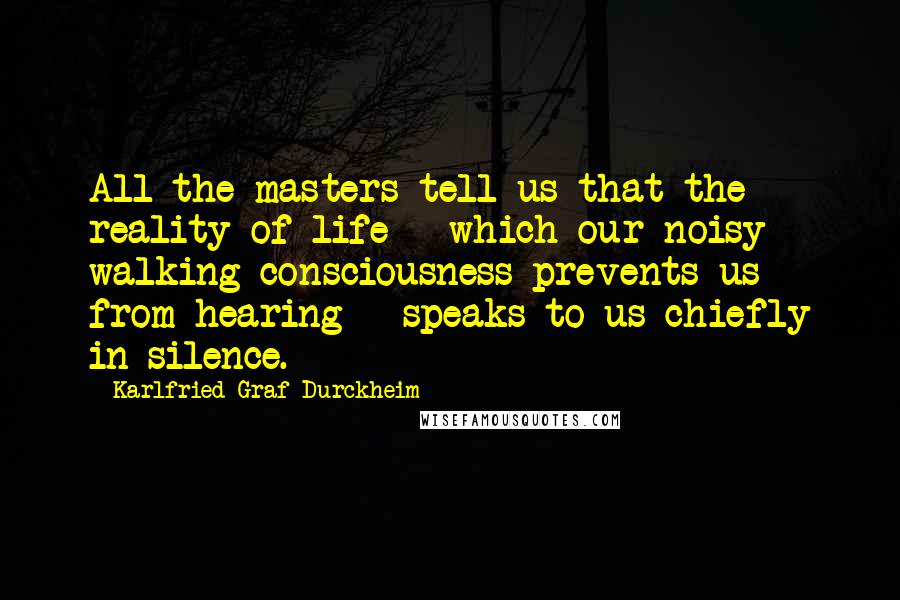 Karlfried Graf Durckheim Quotes: All the masters tell us that the reality of life - which our noisy walking consciousness prevents us from hearing - speaks to us chiefly in silence.